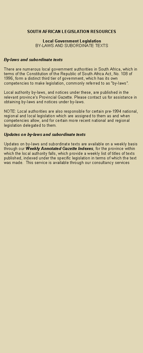 Text Box: SOUTH AFRICAN LEGISLATION RESOURCES Local Government Legislation BY-LAWS AND SUBORDINATE TEXTS By-laws and subordinate texts There are numerous local government authorities in South Africa, which in terms of the Constitution of the Republic of South Africa Act, No. 108 of 1996, form a distinct third tier of government, which has its own competencies to make legislation, commonly referred to as by-laws.
Local authority by-laws, and notices under these, are published in the relevant provinces Provincial Gazette. Please contact us for assistance in obtaining by-laws and notices under by-laws. NOTE: Local authorities are also responsible for certain pre-1994 national, regional and local legislation which are assigned to them as and when competencies allow, and for certain more recent national and regional legislation delegated to them. Updates on by-laws and subordinate texts Updates on by-laws and subordinate texts are available on a weekly basis through our Weekly Annotated Gazette Indexes, for the province within which the local authority falls, which provide a weekly list of titles of texts published, indexed under the specific legislation in terms of which the text was made. This service is available through our consultancy services