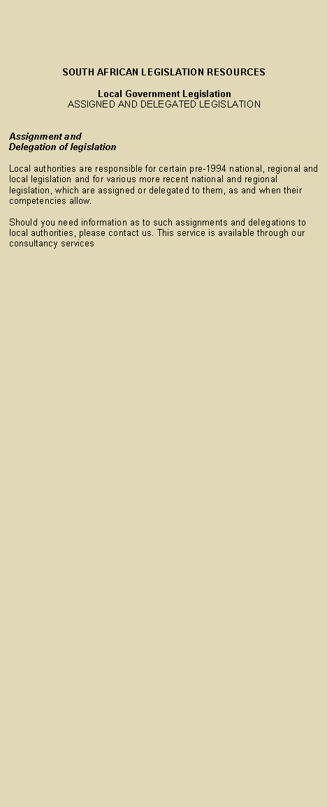Text Box: SOUTH AFRICAN LEGISLATION RESOURCES Local Government Legislation ASSIGNED AND DELEGATED LEGISLATION Assignment and Delegation of legislation Local authorities are responsible for certain pre-1994 national, regional and local legislation and for various more recent national and regional legislation, which are assigned or delegated to them, as and when their competencies allow. Should you need information as to such assignments and delegations to local authorities, please contact us. This service is available through our consultancy services