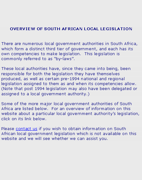 Text Box: OVERVIEW OF SOUTH AFRICAN LOCAL LEGISLATIONThere are numerous local government authorities in South Africa, which form a distinct third tier of government, and each has its own competencies to make legislation.  This legislation is commonly referred to as by-laws.These local authorities have, since they came into being, been responsible for both the legislation they have themselves produced, as well as certain pre-1994 national and regional legislation assigned to them as and when its competencies allow. (Note that post 1994 legislation may also have been delegated or assigned to a local government authority.)Some of the more major local government authorities of South Africa are listed below.  For an overview of information on this website about a particular local government authoritys legislation, click on its link below.  Please contact us if you wish to obtain information on South African local government legislation which is not available on this website and we will see whether we can assist you.